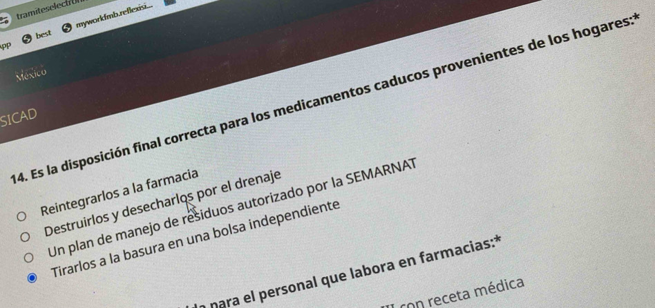 tramiteselectron
pp myworkfmb.reflexisi...
best
México
4. Es la disposición final correcta para los medicamentos caducos provenientes de los hogares:
SICAD
Reintegrarlos a la farmacia
Destruirlos y desecharlos por el drenaje
Un plan de manejo de residuos autorizado por la SEMARNAT
Tirarlos a la basura en una bolsa independiente
a nara el personal que labora en farmacias:*
con receta médica