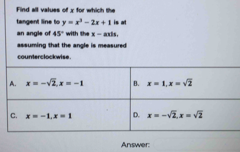 Find all values of x for which the
tangent line to y=x^3-2x+1 is at
an angle of 45° with the x-axis,
assuming that the angle is measured
counterclockwise.
Answer: