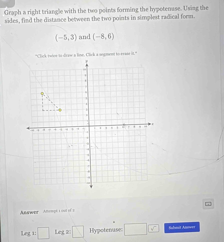 Graph a right triangle with the two points forming the hypotenuse. Using the 
sides, find the distance between the two points in simplest radical form.
(-5,3) and (-8,6)
*Click twice to draw a line. Click a segment to erase it.* 
Answer Attempt 1 out of 2 2 
Leg 1: □ Leg 2: V Hypotenuse: □ sqrt(sqrt ) Submit Answer