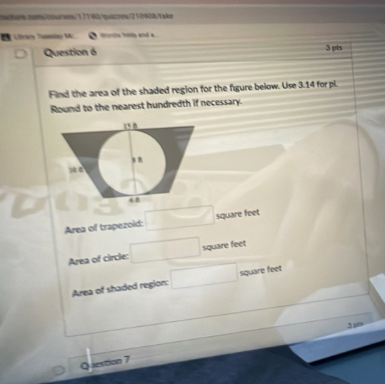 csaken com/cursos/17190/quazzew/210908/Take 
L Ltay Tomlay Mc woe himty and a .. 
Question 6 3 pts 
Find the area of the shaded region for the fgure below. Use 3.14 for pi. 
Round to the nearest hundredth if necessary. 
Area of trapezoid: □ square feet
Area of circle: □ square feet
Area of shaded region: □ square feet
3 pts 
Question 7
