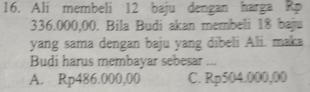 Ali membeli 12 baju dengan harga Rp
336.000,00. Bila Budi akan membeli 18 baju
yang sama dengan baju yang dibeli Ali. maka
Budi harus membayar sebesar ...
A. Rp486.000,00 C. Rp504.000,00