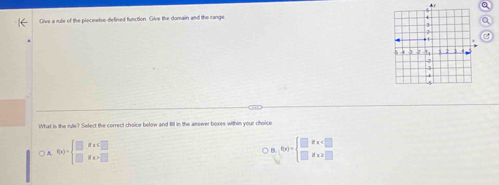 Give a rule of the piecewise-defined function. Give the domain and the range
Q
C
What is the rule? Select the correct choice below and fill in the answer boxes within your choice
A. f(x)=beginarrayl □ ifx≤ □  □ ifx>□ endarray. f(x)=beginarrayl □ ifx
B.