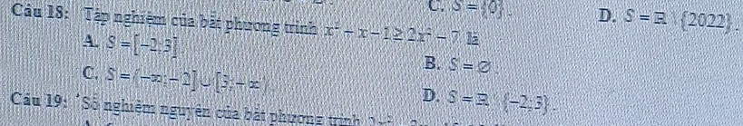C S= 0. D. S=R 2022. 
Cu 18: Tập nghiệm của bắt phương trình x^2-x-1≥ 2x^2-7k
4. S=[-2,3]
C. S=(-∈fty ,-2]∪ [3,-∈fty )
B. S=varnothing
D. S=3,(-2,3). 
Cầu 19: 'Số nghiệm nguyên của bát phương trình 2x^2