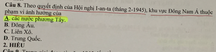 Theo quyết định của Hội nghị I-an-ta (tháng 2-1945), khu vực Đông Nam Á thuộc
phạm vi ảnh hưởng của
A. các nước phương Tây.
B. Đông Âu,
C. Liên Xô.
D. Trung Quốc.
2. HIÉU