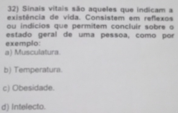 Sinais vitais são aqueles que indicam a
existência de vida. Consistem em reflexos
ou indícios que permitem concluir sobre o
estado geral de uma pessoa, como por
exemplo:
a) Musculatura.
b) Temperatura.
c) Obesidade.
d) Intelecto.