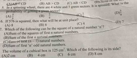 (A) AB≌ CD (B) AB>CD (C) AB (D) None of the
5. In a spinning wheel, there are 4 white and 5 green sectors. It is spinned. What is the
probability of getting a green sector?
(A)  5/3  (B)  5/9  (C)  1/5  (D)  3/8 
6. If 576 is squared, then what will be at unit place?
(A) 8 (B) 6 (C) 4 (D) 7
7. Which of the following can be the square of a natural number ‘ n ’?
(A)Sum of the squares of first n natural numbers.
(B)Sum of the first n natural numbers.
(C)Sum of first (n-1) natural numbers.
(D)Sum of first ‘n’ odd natural numbers.
The volume of a cubical box is 125cm^3. Which of the following is its side?
(A) 2 cm (B) 4 cm (C) 6 cm (D) 8 cm