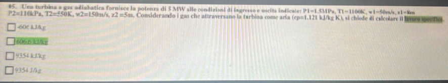 Una turbina a gas adiabatica fornisce la potenza di 5 MW alle condizioni di ingresso e uscita indicale: P1=1.5MPa, T1=1100K, w1-50m/s, x1=8m
P2=110kPa, T2=550K, w2=150m/s, z2=5m. Considerando i gas che attraversano la tárbina come aria (cp=1.121kJ/kgK) , si chiede di calcolare il lavorn specifies.
-606 kJ/kg
606.6 kl/ks
9354 kJ/kg
9354 J/kg