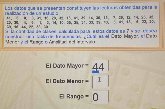 Los datos que se presentan constituyen las lecturas obtenidas para la 
realización de un estudio
41, 5, 8, 8, 31, 16, 20, 32, 13, 41, 39, 14, 30, 13, 7, 29, 12, 14, 25, 32,
20, 30, 4, 6, 1, 3, 14, 10, 35, 25, 34, 33, 39, 43, 5, 41, 13, 6, 22, 30,
39, 16, 44, 22, 38, 30
Si la cantidad de clases calculada para estos datos es 7 y se desea 
construir una tabla de frecuencias. ¿Cuál es el Dato Mayor, el Dato 
Menor y el Rango o Amplitud del Intervalo 
El Dato Mayor =_ 44
El Dato Menor =
El Rango = 60° r ]