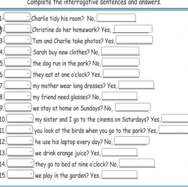 Complete the interrogative sentences and answers. 
v Charlie tidy his room? No, _ □  
_  Christine do her homework? Yes,_ 
3- □ Tom and Charlie take photos? Yes, _ □  
v Sarah buy new clothes? No,_ 
5 □  (-y-()=()(x-))
_ v the dog run in the park? No, □ _ 
□  □ ,□ ) 
6 □  v they eat at one o'clock? Yes, _ □  
7 □  _ _  my mother wear long dresses? Yes,_
3 □ v my friend need glasses? No, _ (-3,4)
x_ □ /□  
9. □ _  we stay at home on Sundays? No, _ x_ □ /□  
10. _  ^· ] my sister and I go to the cinema on Saturdays? Yes, _ □ □  
11. beginarrayr v vendarray you look at the birds when you go to the park? Yes, _ □ 
12. _ v _ he use his laptop every day? No,_ 
13. □ _ y we drink orange juice? Yes, _ (-3,4)
14. _ _ v they go to bed at nine o'clock? No,_ □ 
15. _ _ v we play in the garden? Yes, _ (-3,4) □