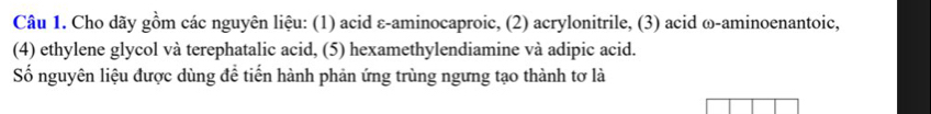 Cho dãy gồm các nguyên liệu: (1) acid ε-aminocaproic, (2) acrylonitrile, (3) acid ω-aminoenantoic, 
(4) ethylene glycol và terephatalic acid, (5) hexamethylendiamine và adipic acid. 
Số nguyên liệu được dùng đề tiến hành phản ứng trùng ngưng tạo thành tơ là