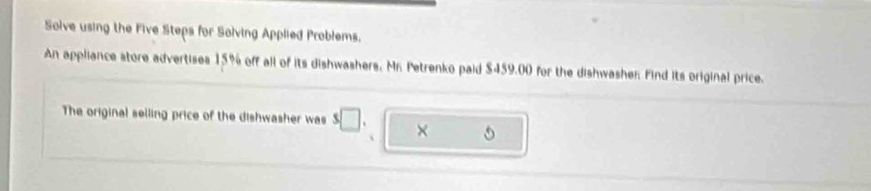 Solve using the Five Steps for Solving Applied Problems. 
An appliance store advertises 15% off all of its dishwashers, Mr. Petrenko paid $459.00 for the dishwasher. Find its original price. 
The original selling price of the dishwasher was s□. × 
`