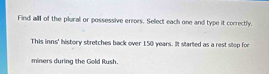 Find all of the plural or possessive errors. Select each one and type it correctly. 
This inns' history stretches back over 150 years. It started as a rest stop for 
miners during the Gold Rush.