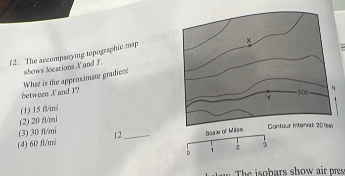 The accompanying topographic map
shows locations X and Y.
What is the approximate gradient
between X and Y?
(1) 15 ft/mi
(2) 20 ft/mi
(3) 30 ft/mi _
12
(4) 60 ft/mi
aw The isobars show air pres