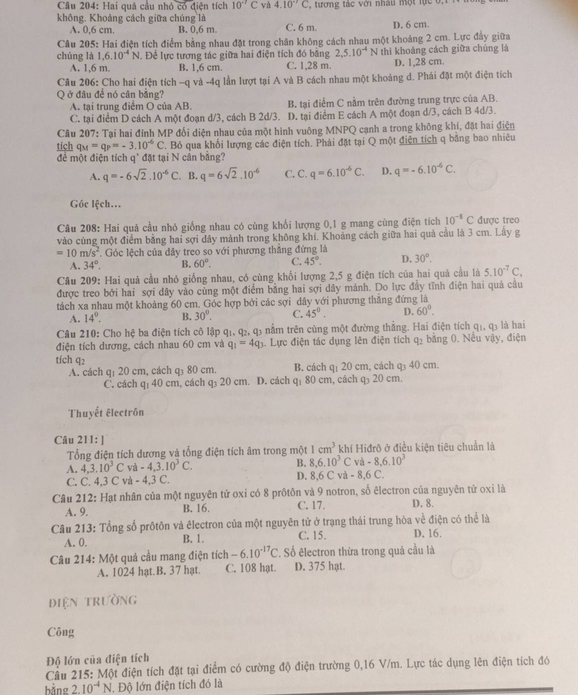 Hai quả cầu nhỏ có điện tích 10^(-7)C và 4.10^(-7)C , tương tác với nhau một lực 0,1
không. Khoảng cách giữa chúng là
A. 0,6 cm. B. 0,6 m. C. 6 m. D. 6 cm.
Câu 205: Hai điện tích điểm bằng nhau đặt trong chân không cách nhau một khoảng 2 cm. Lực đầy giữa
chúng là 1,6.10^(-4)N. Để lực tương tác giữa hai điện tích đó bằng 2,5.10^(-4)N thì khoảng cách giữa chúng là
A. 1,6 m. B. 1,6 cm. C. 1,28 m. D. 1,28 cm.
Câu 206: Cho hai điện tích -q và -4q lần lượt tại A và B cách nhau một khoảng d. Phải đặt một điện tích
Q ở đâu để nó cân bằng?
A. tại trung điểm O của AB. B. tại điểm C nằm trên đường trung trực của AB.
C. tại điểm D cách A một đoạn d/3, cách B 2d/3. D. tại điểm E cách A một đoạn d/3, cách B 4d/3.
Câu 207: Tại hai đỉnh MP đối diện nhau của một hình vuông MNPQ cạnh a trong không khí, đặt hai điện
tích q_M=q_P=-3.10^(-6)C F. Bỏ qua khối lượng các điện tích. Phải đặt tại Q một điện tích q bằng bao nhiêu
để một điện tích q' đặt tại N cân bằng?
A. q=-6sqrt(2).10^(-6)C. B. q=6sqrt(2).10^(-6) C. C. q=6.10^(-6)C. D. q=-6.10^(-6)C.
Góc lệch...
Câu 208: Hai quả cầu nhỏ giống nhau có cùng khối lượng 0,1 g mang cùng điện tích 10^(-8)C được treo
vào cùng một điểm bằng hai sợi dây mảnh trong không khí. Khoảng cách giữa hai quả cầu là 3 cm. Lầy g
=10m/s^2. Góc lệch của dây treo so với phương thắng đứng là
D.
A. 34°. B. 60°. C. 45°. 30°.
Câu 209: Hai quả cầu nhỏ giống nhau, có cùng khối lượng 2,5 g điện tích của hai quả cầu là 5.10^(-7)C,
được treo bởi hai sợi dây vào cùng một điểm bằng hai sợi dây mảnh. Do lực đầy tĩnh điện hai quả cầu
tách xa nhau một khoảng 60 cm. Góc hợp bởi các sợi dây với phương thẳng đứng là
A. 14^0. B. 30°. C. 45°. D. 60°.
Câu 210: Cho hệ ba điện tích cô lập q1, q₂, q3 nằm trên cùng một đường thẳng. Hai điện tích q1, q3 là hai
điện tích dương, cách nhau 60 cm và q_1=4q_3 3. Lực điện tác dụng lên điện tích q2 bằng 0. Nếu vậy, điện
tích 2
A. cách q1 20 cm, cách q₃ 80 cm. B. cách q1 20 cm, cách q₃ 40 cm.
C. cách q₁ 40 cm, cách q₃ 20 cm. D. cách q1 80 cm, cách q₃ 20 cm.
Thuyết êlectrôn
Câu 211: ]
Tổng điện tích dương và tổng điện tích âm trong một 1cm^3 khí Hiđrô ở điều kiện tiêu chuẩn là
A. 4,3.10^3C và -4,3.10^3C.
B. 8,6.10^3C và -8,6.10^3
C. C. 4,3 C và -4.3C D. 8,6 C và - 8,6 C.
Câu 212: Hạt nhân của một nguyên tử oxi có 8 prôtôn và 9 notron, số êlectron của nguyên tử oxi là
C. 17.
A. 9. B. 16. D. 8.
Câu 213: Tổng số prôtôn và êlectron của một nguyên tử ở trạng thái trung hòa về điện có thể là
A. 0. B. 1. C. 15.
D. 16.
Câu 214: Một quả cầu mang điện tích -6.10^(-17)C. Số êlectron thừa trong quả cầu là
A. 1024 hạt. B. 37 hạt. C. 108 hạt. D. 375 hạt.
điện trường
Công
Độ lớn của điện tích
Cầu 215: Một điện tích đặt tại điểm có cường độ điện trường 0,16 V/m. Lực tác dụng lên điện tích đó
bằng 2.10^(-4) N. Độ lớn điện tích đó là