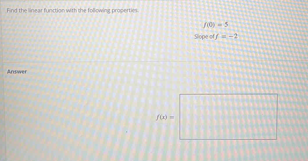 Find the linear function with the following properties.
f(0)=5
Slope of f=-2
Answer
f(0)=□