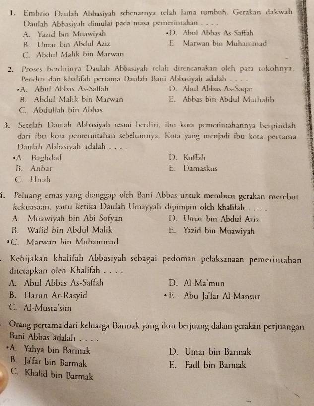 Embrio Daulah Abbasiyah sebenarnya telah lama tumbuh. Gerakan dakwah
Daulah Abbasiyah dimulai pada masa pemerintahan
A. Yazid bin Muawiyah •D. Abul Abbas As-Saffah
B. Umar bin Abdul Aziz E Marwan bin Muhammad
C. Abdul Malik bin Marwan
2. Proses berdirinya Daulah Abbasiyah telah direncanakan oleh para tokohnya.
Pendiri dan khalifah pertama Daulah Bani Abbasiyah adalah . . . .
•A. Abul Abbas As-Saffah D. Abul Abbas As-Saqar
B. Abdul Malik bin Marwan E. Abbas bin Abdul Muthalib
C. Abdullah bin Abbas
3. Setelah Daulah Abbasiyah resmi berdiri, ibu kota pemerintahannya berpindah
dari ibu kota pemerintahan sebelumnya. Kota yang menjadi ibu kota pertama
Daulah Abbasiyah adalah . . . .
A. Baghdad D. Kuflah
B. Anbar E. Damaskus
C. Hirah
4. Peluang emas yang dianggap oleh Banī Abbas untuk membuat gerakan merebut
kekuasaan, yaitu ketika Daulah Umayyah dipimpin olch khalifah . . . .
A. Muawiyah bin Abi Sofyan D. Umar bin Abduł Aziz
B. Walid bin Abdul Malik E. Yazid bin Muawiyah
C. Marwan bin Muhammad
Kebijakan khalifah Abbasiyah sebagai pedoman pelaksanaan pemerintahan
ditetapkan oleh Khalifah . . . .
A. Abul Abbas As-Saffah D. Al-Ma'mun
B. Harun Ar-Rasyid E. Abu Ja'far Al-Mansur
C. Al-Musta'sim
Orang pertama dari keluarga Barmak yang ikut berjuang dalam gerakan perjuangan
Bani Abbas adalah . . . .
A. Yahya bin Barmak D. Umar bin Barmak
B. Ja'far bin Barmak
E. Fadl bin Barmak
C. Khalid bin Barmak