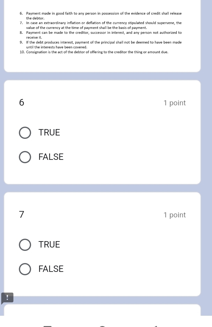 Payment made in good faith to any person in possession of the evidence of credit shall release
the debtor.
7. In case an extraordinary inflation or deflation of the currency stipulated should supervene, the
value of the currency at the time of payment shall be the basis of payment.
8. Payment can be made to the creditor, successor in interest, and any person not authorized to
receive it.
9. If the debt produces interest, payment of the principal shall not be deemed to have been made
until the interests have been covered.
10. Consignation is the act of the debtor of offering to the creditor the thing or amount due.
6 1 point
TRUE
FALSE
7 1 point
TRUE
FALSE
!