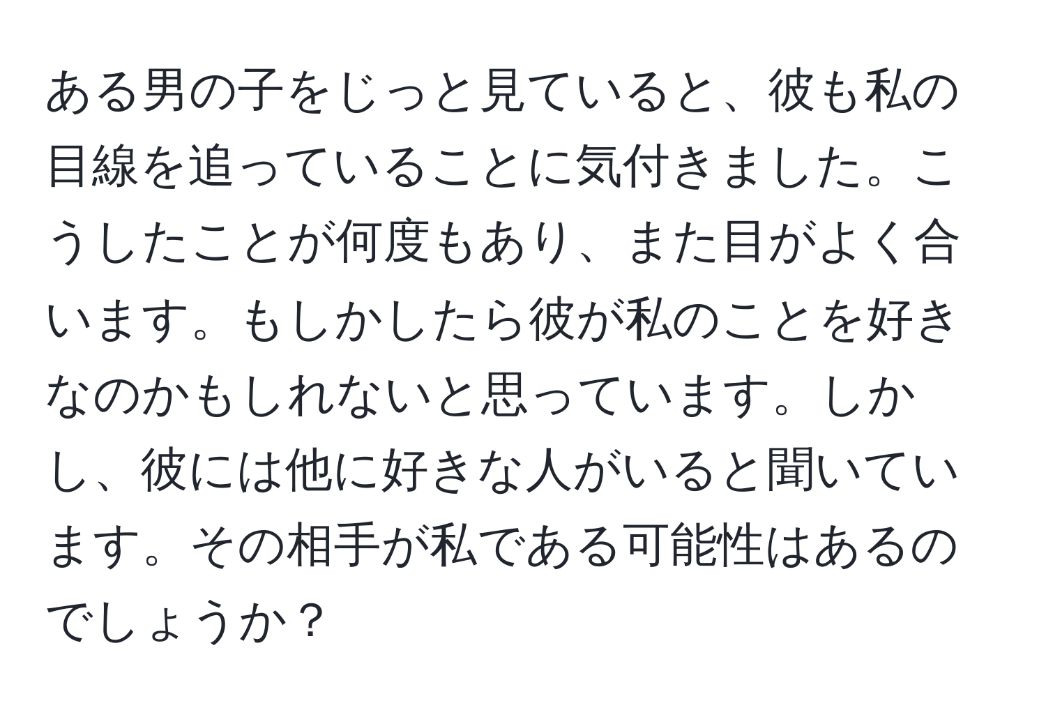 ある男の子をじっと見ていると、彼も私の目線を追っていることに気付きました。こうしたことが何度もあり、また目がよく合います。もしかしたら彼が私のことを好きなのかもしれないと思っています。しかし、彼には他に好きな人がいると聞いています。その相手が私である可能性はあるのでしょうか？