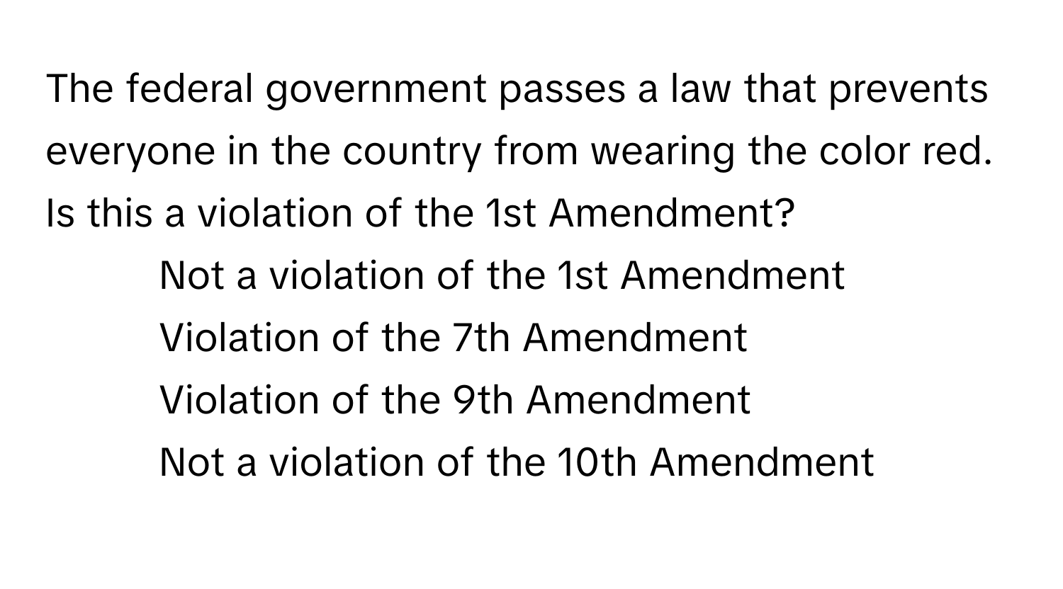 The federal government passes a law that prevents everyone in the country from wearing the color red. Is this a violation of the 1st Amendment?

1) Not a violation of the 1st Amendment 
2) Violation of the 7th Amendment 
3) Violation of the 9th Amendment 
4) Not a violation of the 10th Amendment