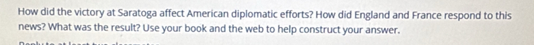 How did the victory at Saratoga affect American diplomatic efforts? How did England and France respond to this 
news? What was the result? Use your book and the web to help construct your answer.