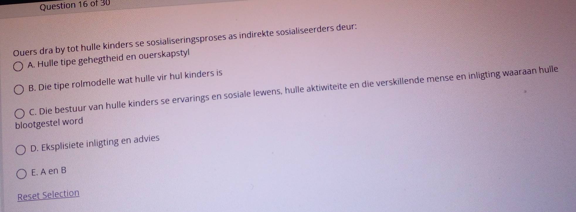 Ouers dra by tot hulle kinders se sosialiseringsproses as indirekte sosialiseerders deur:
A. Hulle tipe gehegtheid en ouerskapstyl
B. Die tipe rolmodelle wat hulle vir hul kinders is
C. Die bestuur van hulle kinders se ervarings en sosiale lewens, hulle aktiwiteite en die verskillende mense en inligting waaraan hulle
blootgestel word
D. Eksplisiete inligting en advies
E. A en B
Reset Selection