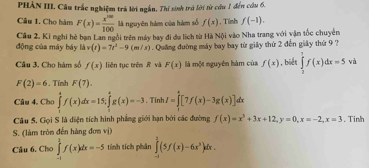 PHÀN III. Câu trắc nghiệm trả lời ngắn. Thí sinh trả lời từ câu 1 đến câu 6. 
Câu 1. Cho hàm F(x)= x^(100)/100  là nguyên hàm của hàm số f(x). Tính f(-1). 
Câu 2. Kì nghỉ hè bạn Lan ngồi trên máy bay đi du lịch từ Hà Nội vào Nha trang với vận tốc chuyền 
động của máy báy là v(t)=7t^2-9(m/s). Quãng đường máy bay bay từ giây thứ 2 đến giây thứ 9 ? 
Câu 3. Cho hàm số f(x) liên tục trên R và F(x) là một nguyên hàm của f(x) , biết ∈tlimits _2^(7f(x)dx=5 và
F(2)=6. Tính F(7). 
Câu 4. Cho ∈tlimits _1^4f(x)dx=15; ∈tlimits _1^4g(x)=-3. Tính I=∈tlimits _0^4[7f(x)-3g(x)]dx
Câu 5. Gọi S là diện tích hình phẳng giới hạn bởi các đường f(x)=x^3)+3x+12, y=0, x=-2, x=3. Tính 
S. (làm tròn đến hàng đơn vị) 
Câu 6. Cho ∈tlimits _(-1)^2f(x)dx=-5 tính tích phân ∈tlimits _(-1)^2(5f(x)-6x^3)dx.