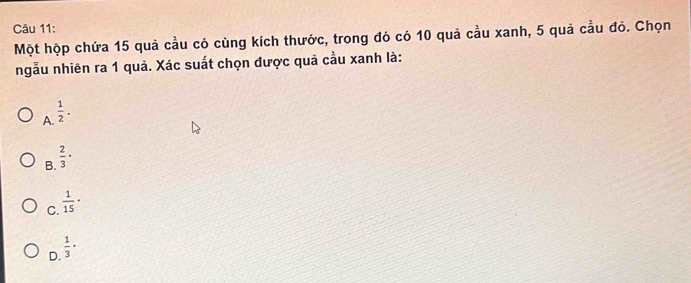 Một hộp chứa 15 quả cầu có cùng kích thước, trong đó có 10 quả cầu xanh, 5 quả cầu đỏ. Chọn
ngẫu nhiên ra 1 quả. Xác suất chọn được quả cầu xanh là:
A.  1/2 .
B.  2/3 ·
C.  1/15 ·
D.  1/3 ·