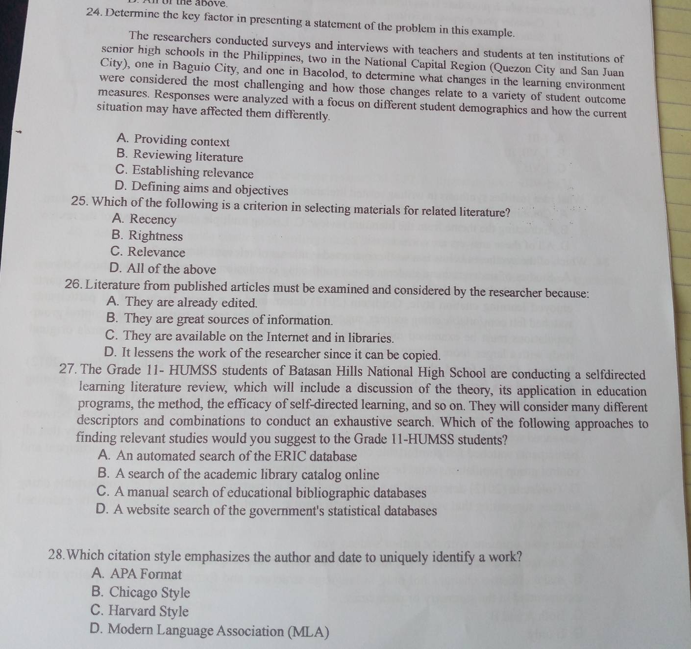 or the above.
24. Determine the key factor in presenting a statement of the problem in this example.
The researchers conducted surveys and interviews with teachers and students at ten institutions of
senior high schools in the Philippines, two in the National Capital Region (Quezon City and San Juan
City), one in Baguio City, and one in Bacolod, to determine what changes in the learning environment
were considered the most challenging and how those changes relate to a variety of student outcome
measures. Responses were analyzed with a focus on different student demographics and how the current
situation may have affected them differently.
A. Providing context
B. Reviewing literature
C. Establishing relevance
D. Defining aims and objectives
25. Which of the following is a criterion in selecting materials for related literature?
A. Recency
B. Rightness
C. Relevance
D. All of the above
26. Literature from published articles must be examined and considered by the researcher because:
A. They are already edited.
B. They are great sources of information.
C. They are available on the Internet and in libraries.
D. It lessens the work of the researcher since it can be copied.
27. The Grade 11 - HUMSS students of Batasan Hills National High School are conducting a selfdirected
learning literature review, which will include a discussion of the theory, its application in education
programs, the method, the efficacy of self-directed learning, and so on. They will consider many different
descriptors and combinations to conduct an exhaustive search. Which of the following approaches to
finding relevant studies would you suggest to the Grade 11 -HUMSS students?
A. An automated search of the ERIC database
B. A search of the academic library catalog online
C. A manual search of educational bibliographic databases
D. A website search of the government's statistical databases
28.Which citation style emphasizes the author and date to uniquely identify a work?
A. APA Format
B. Chicago Style
C. Harvard Style
D. Modern Language Association (MLA)