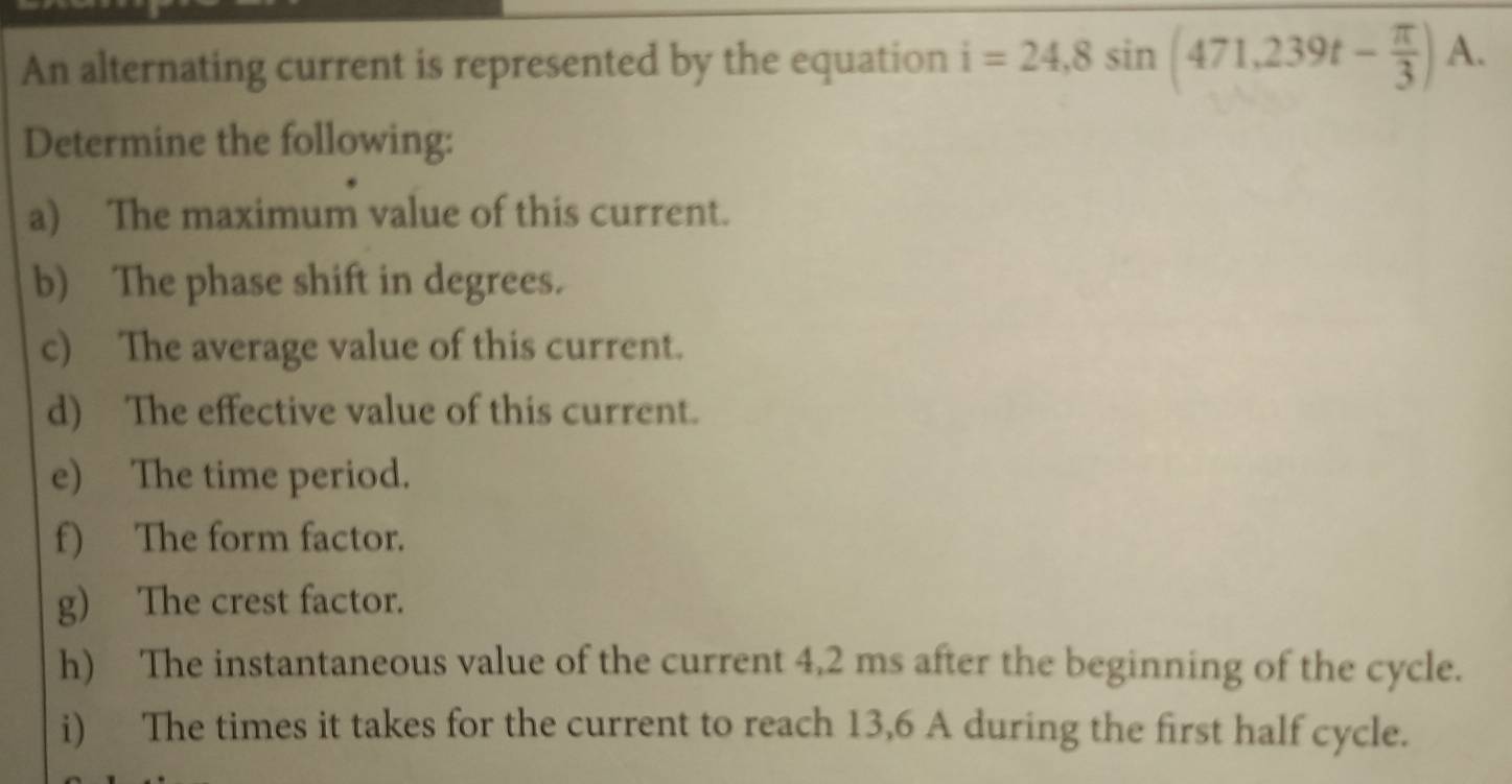 An alternating current is represented by the equation i=24,8sin (471,239t- π /3 )A. 
Determine the following: 
a) The maximum value of this current. 
b) The phase shift in degrees. 
c) The average value of this current. 
d) The effective value of this current. 
e) The time period. 
f) The form factor. 
g) The crest factor. 
h) The instantaneous value of the current 4,2 ms after the beginning of the cycle. 
i) The times it takes for the current to reach 13,6 A during the first half cycle.