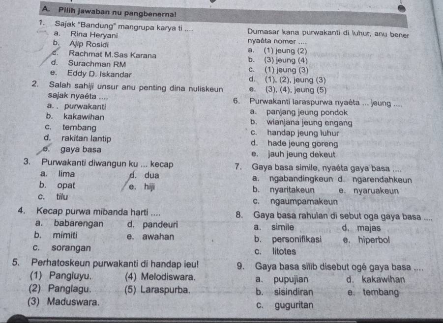 Pilih jawaban nu pangbenerna!
1. Sajak “Bandung” mangrupa karya ti .... Dumasar kana purwakanti di luhur, anu bener
a. Rina Heryani nyaéta nomer ....
b. Ajip Rosidi a. (1) jeung (2)
c. Rachmat M.Sas Karana b. (3) jeung (4)
d. Surachman RM c. (1) jeung (3)
e. Eddy D. Iskandar d. (1), (2), jeung (3)
2. Salah sahiji unsur anu penting dina nuliskeun e. (3), (4), jeung (5)
sajak nyaéta .... 6. Purwakanti laraspurwa nyaéta ... jeung ....
a. . purwakanti a panjang jeung pondok
b. kakawihan b. wianjana jeung engang
c. tembang c. handap jeung luhur
d. rakitan lantip d. hade jeung goreng
e. gaya basa e. jauh jeung dekeut
3. Purwakanti diwangun ku ... kecap 7. Gaya basa simile, nyaéta gaya basa ....
a. lima d. dua a. ngabandingkeun d. ngarendahkeun
b. opat e. hiji b. nyaritakeun e. nyaruakeun
c. tilu c. ngaumpamakeun
4. Kecap purwa mibanda harti .... 8. Gaya basa rahulan di sebut oga gaya basa ....
a. babarengan d. pandeuri a. simile d, majas
b. mimiti e. awahan b. personifikasi e. hiperbol
c. sorangan c. litotes
5. Perhatoskeun purwakanti di handap ieu! 9. Gaya basa silib disebut ogé gaya basa ....
(1) Pangluyu. (4) Melodiswara. a. pupujian d. kakawihan
(2) Panglagu. (5) Laraspurba. b. sisindiran e. tembang
(3) Maduswara. c. guguritan