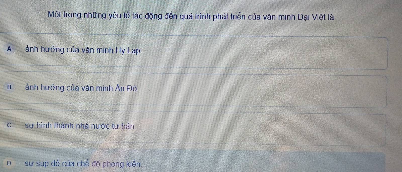 Một trong những yếu tố tác động đến quá trình phát triển của văn minh Đại Việt là
A ảnh hưởng của văn minh Hy Lạp.
B ảnh hưởng của văn minh Ấn Độ.
csự hình thành nhà nước tư bản.
D sự sụp đổ của chế độ phong kiến.