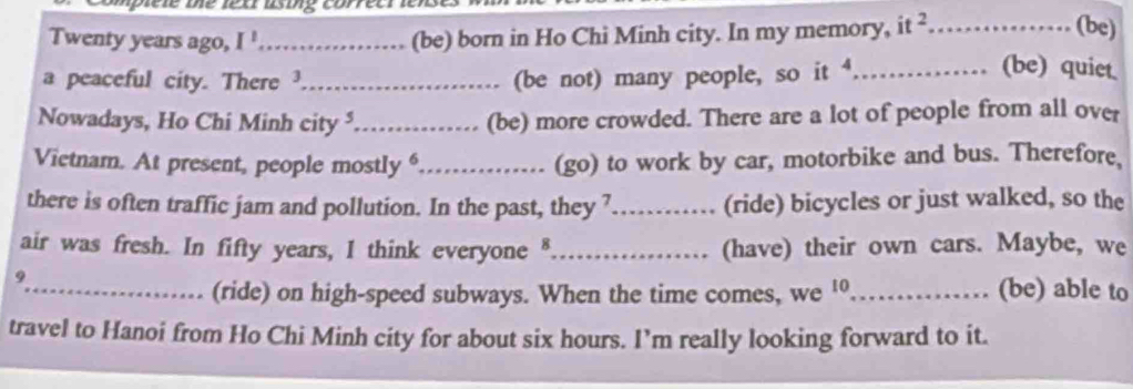 Twenty years ago, I '.................. (be) born in Ho Chi Minh city. In my memory, it 9 ................ (be) 
a peaceful city. There (be not) many people, so it 
(be) quiet 
Nowadays, Ho Chi Minh city _(be) more crowded. There are a lot of people from all over 
Vietnam. At present, people mostly “……_ (go) to work by car, motorbike and bus. Therefore 
there is often traffic jam and pollution. In the past, they 7_ (ride) bicycles or just walked, so the 
air was fresh. In fifty years, I think everyone§_ .. (have) their own cars. Maybe, we 
9_ _(be) able to 
(ride) on high-speed subways. When the time comes, we ¹ 
travel to Hanoi from Ho Chi Minh city for about six hours. I’m really looking forward to it.