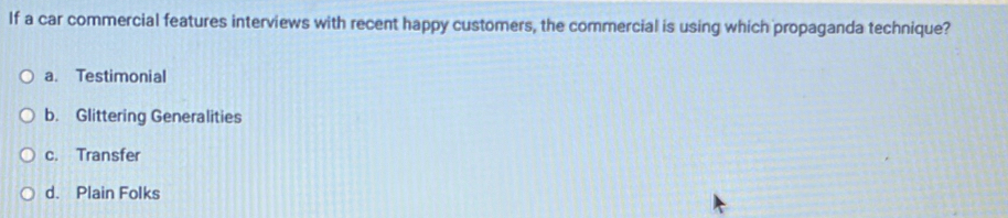 If a car commercial features interviews with recent happy customers, the commercial is using which propaganda technique?
a. Testimonial
b. Glittering Generalities
c. Transfer
d. Plain Folks