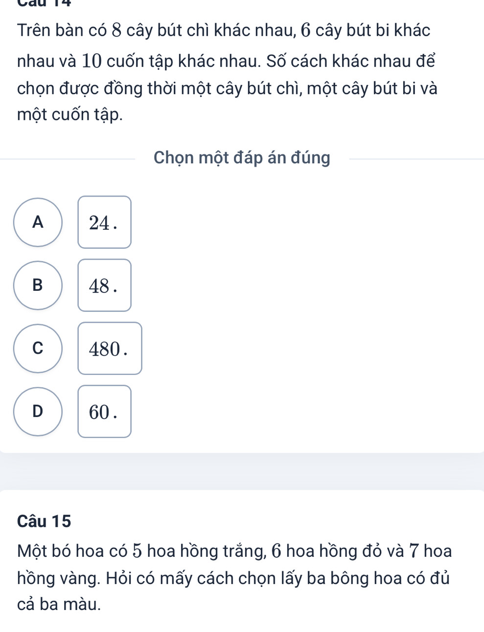 Cau 14
Trên bàn có 8 cây bút chì khác nhau, 6 cây bút bi khác
nhau và 10 cuốn tập khác nhau. Số cách khác nhau để
chọn được đồng thời một cây bút chì, một cây bút bi và
một cuốn tập.
Chọn một đáp án đúng
A 24.
B 48.
C 480.
D 60.
Câu 15
Một bó hoa có 5 hoa hồng trắng, 6 hoa hồng đỏ và 7 hoa
hồng vàng. Hỏi có mấy cách chọn lấy ba bông hoa có đủ
cả ba màu.