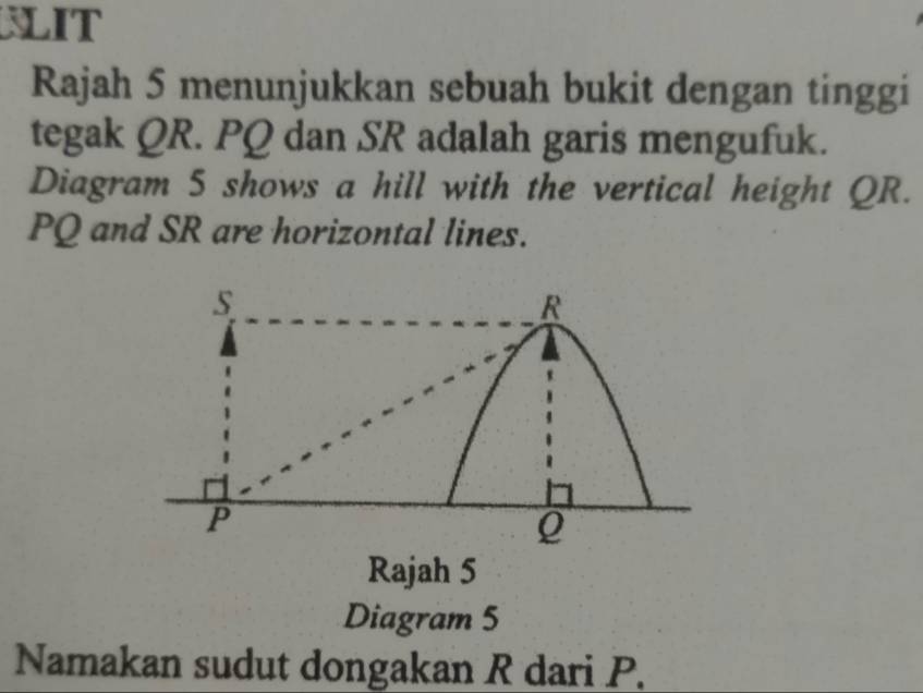 WLIT 
Rajah 5 menunjukkan sebuah bukit dengan tinggi 
tegak QR. PQ dan SR adalah garis mengufuk. 
Diagram 5 shows a hill with the vertical height QR.
PQ and SR are horizontal lines.
s
R
P
Q
Rajah 5 
Diagram 5 
Namakan sudut dongakan R dari P.