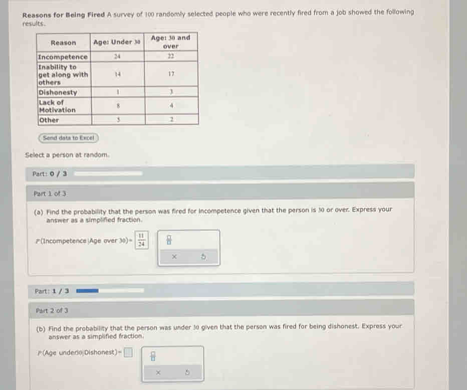 Reasons for Being Fired A survey of 100 randomly selected people who were recently fired from a job showed the following 
results. 
Send data to Excel 
Select a person at random 
Part: 0 / 3 
Part 1 of 3 
(a) Find the probability that the person was fired for incompetence given that the person is 30 or over. Express your 
answer as a simplified fraction. 
(Incompetence|Age over 30)= 11/24   □ /□  
× 
Part: 1 / 3 
Part 2 of 3 
(b) Find the probability that the person was under 30 given that the person was fired for being dishonest. Express your 
answer as a simplified fraction. 
(Age under30|Dishonest) =□
× 5