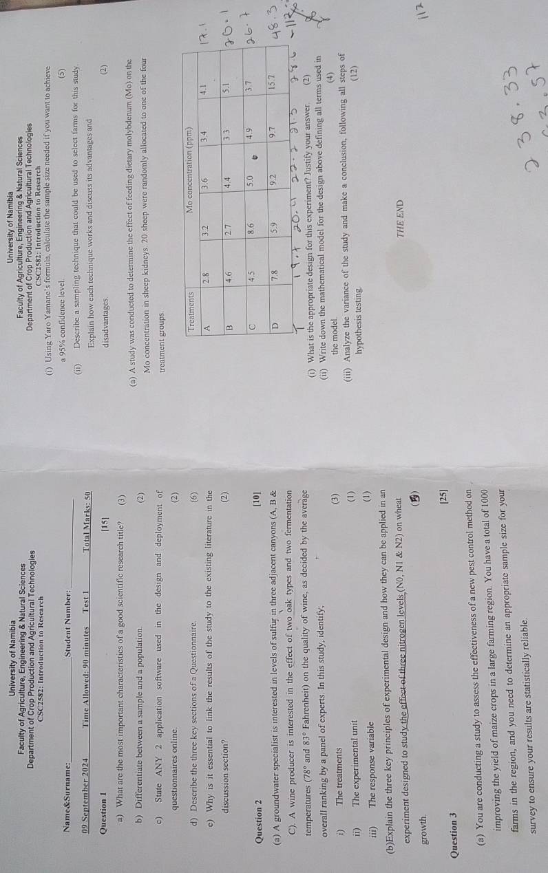 University of Namibia University of Namibia
Faculty of Agriculture, Engineering & Natural Sciences Faculty of Agriculture, Engineering & Natural Sciences
Department of Crop Production and Agricultural Technologies Department of Crop Production and Agricultural Technologies
CSC2582: Introduction to Research
(i) Using Yaro Yamane's formula, calculate the sample size needed if you want to achieve
_
Name&Surname: _Student Number: a 95% confidence level. (5)
09 September 2024 Time Allowed: 90 minutes Test 1 Total Marks: 50 (ii) Describe a sampling technique that could be used to select farms for this study
Explain how each technique works and discuss its advantages and
Question 1 [15] disadvantages. (2)
a) What are the most important characteristics of a good scientific research title? (3)
b) Differentiate between a sample and a population (2) (a) A study was conducted to determine the effect of feeding dietary molybdenum (Mo) on the
Mo concentration in sheep kidneys. 20 sheep were randomly allocated to one of the four
c) State ANY 2 application software used in the design and deployment of treatment groups
questionnaires online (2)
d) Describe the three key sections of a Questionnaire 
(6)
e) Why is it essential to link the results of the study to the existing literature in the 
discussion section? (2)
Question 2 [10]
(a) A groundwater specialist is interested in levels of sulfur in three adjacent canyons (A, B & 
C). A wine producer is interested in the effect of two oak types and two fermentation
temperatures (78° and 83° Fahrenheit) on the quality of wine, as decided by the average (2)
(i) What is the appropriate design for this experiment? Justify your answer.
overall ranking by a panel of experts. In this study, identify; (ii) Write down the mathematical model for the design above defining all terms used in
i) The treatments (3) the model.
(4)
ii) The experimental unit (1) (iii) Analyze the variance of the study and make a conclusion, following all steps of
hypothesis testing (12)
iii) The response variable (1)
(b)Explain the three key principles of experimental design and how they can be applied in an
experiment designed to study the effect of three nitrogen levels (N0, N1 & N2) on wheat THE END
()
growth
[25]
Question 3
(a) You are conducting a study to assess the effectiveness of a new pest control method on
improving the yield of maize crops in a large farming region. You have a total of 1000
farms in the region, and you need to determine an appropriate sample size for your
survey to ensure your results are statistically reliable.