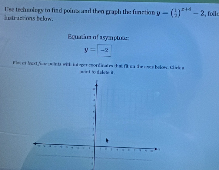 Use technology to find points and then graph the function y=( 1/2 )^x+4-2
instructions below. , follc
Equation of asymptote:
y=boxed -2
Plot at least four points with integer coordinates that fit on the axes below. Click a
point to delete it.