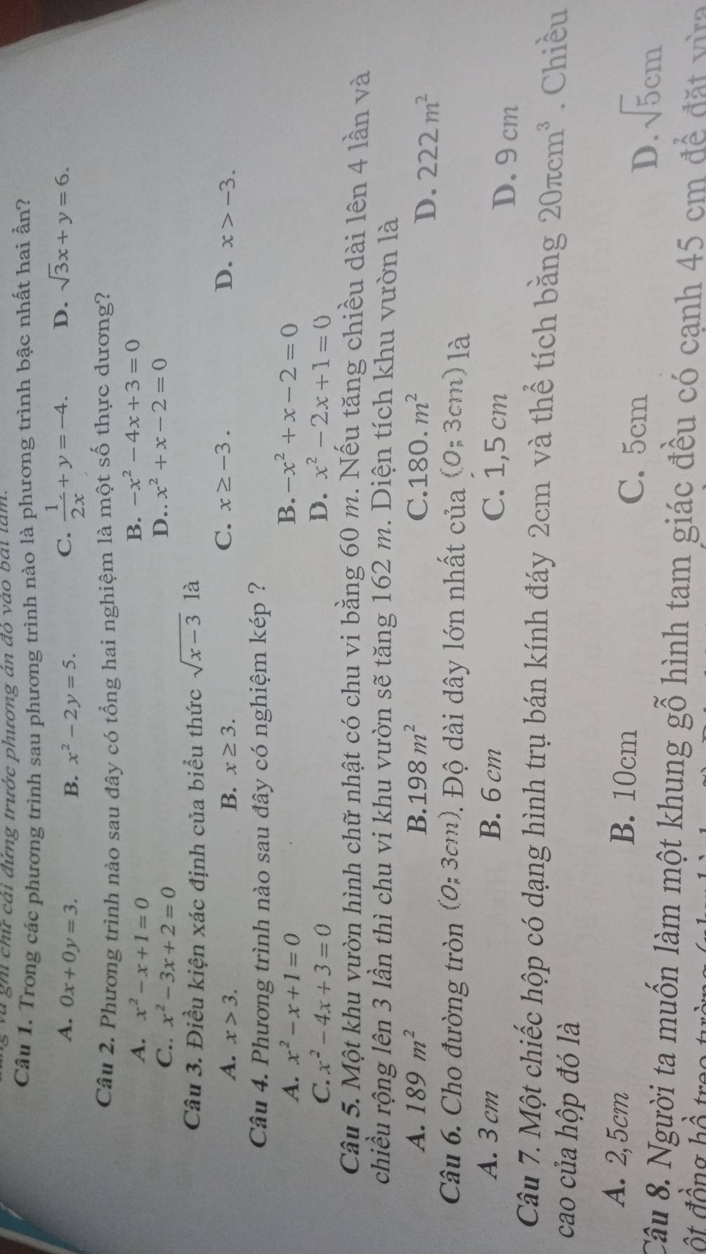 và gh chữ cái đứng trước phương án đỏ vào bái tâm
Câu 1. Trong các phương trình sau phương trình nào là phương trình bậc nhất hai ần?
A. 0x+0y=3. B. x^2-2y=5.
C.  1/2x +y=-4. D. sqrt(3)x+y=6.
Câu 2. Phương trình nào sau đây có tổng hai nghiệm là một số thực dương?
A. x^2-x+1=0 B. -x^2-4x+3=0
C.. x^2-3x+2=0 D.. x^2+x-2=0
Câu 3. Điều kiện xác định của biểu thức sqrt(x-3) là
C. x≥ -3. D.
A. x>3. B. x≥ 3. x>-3.
Câu 4. Phương trình nào sau đây có nghiệm kép ?
A. x^2-x+1=0 B. -x^2+x-2=0
C. x^2-4x+3=0 D. x^2-2x+1=0
Câu 5. Một khu vườn hình chữ nhật có chu vi bằng 60 m. Nếu tăng chiều dài lên 4 lần và
chiều rộng lên 3 lần thì chu vi khu vườn sẽ tăng 162 m. Diện tích khu vườn là
A. 189m^2 B. 198m^2 C. 180.m^2
D. 222m^2
Câu 6. Cho đường tròn (0;3cm 2. Độ dài dây lớn nhất của (0;3cm) là
A. 3 cm B. 6 cm C. 1,5 cm D. 9 cm
Câu 7. Một chiếc hộp có dạng hình trụ bán kính đáy 2cm và thể tích bằng 20π cm^3. Chiều
cao của hộp đó là
A. 2,5cm B. 10cm C. 5cm sqrt(5)cm
D.
Câu 8. Người ta muốn làm một khung gỗ hình tam giác đều có cạnh 45 cm để đặt vừa
t đồng bồ tr