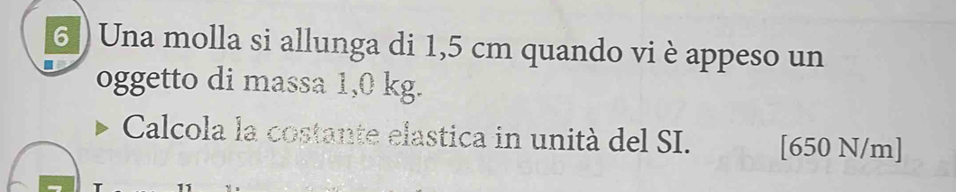 6 ) Una molla si allunga di 1,5 cm quando vi è appeso un 
oggetto di massa 1,0 kg. 
Calcola la costante elastica in unità del SI. [ 650 N/m ]