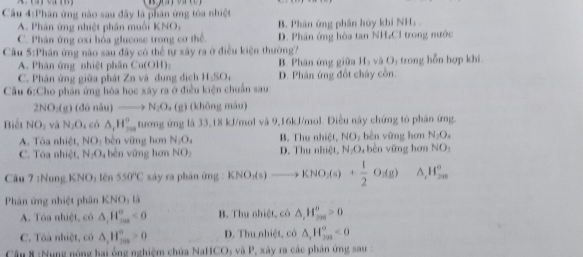 Phân ứng nào sau đây là phân ứng tòa nhiệt
A. Phản ứng nhiệt phân muối KNO, B. Phân ứng phân hủy khí NH₃.
C. Phân ứng oxi hóa glucose trong cơ thể. D. Phân ứng hòa tan NH₄Cl trong nước
Cầu 5:Phân ứng nào sau đây có thể tự xây ra ở điều kiện thường?
A. Phân ứng nhiệt phân Cu(OH)₂ B. Phân ứng giữa H_2 và O₂ trong hỗn hợp khí.
C. Phân ứng giữa phát Zn và dung dịch H SO. D. Phân ứng đốt chây cồn.
Cầu 6:Cho phân ứng hóa học xây ra ở điều kiện chuẩn sau:
2NO_3(g)(dondu)to N_2O_4(g) (không màu)
Biết NO_1 và N_2O_4 có △ _1H_(299)^0 tương ứng là 33,18 kJ/mol và 9,16kJ/mol. Diều này chứng tô phân ứng.
A. Tôa nhiệt, NO_1 bèn vững hơn N_2O_4 B. Thu nhiệt, NO_2 bèn vững hơn N_2O_4
C. Tôa nhiệt, N_2O bên vững hơn NO_2 D. Thu nhiệt. N_2O_4 bên vững hơn NO_2
Câu 7 :Nung KNOs lên 550°C xáy ra phản ứng : KNO_3(s)to KNO_2(s)+ 1/2 O_2(g) △ H_(298)^0
Phân ứng nhiệt phân KNO_3ls
A. Tôa nhiệt, có △ ,H_(ma)^m°<0</tex> B. Thu nhiệt, có △ ,H_(208)^0>0
C. Tôà nhiệt, có △ _1H_(2m)^0>0 D. Thu nhiệt, có △ _rH_(208)^o<0</tex>
Câu 8 :Nung nóng hai ổng nghiệm chứa NaHCO; và P, xây ra các phân ứng sau :