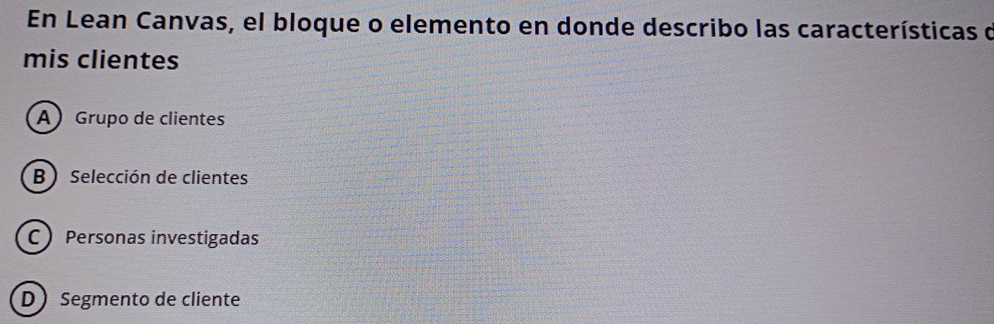 En Lean Canvas, el bloque o elemento en donde describo las características d
mis clientes
A Grupo de clientes
B) Selección de clientes
C Personas investigadas
D Segmento de cliente