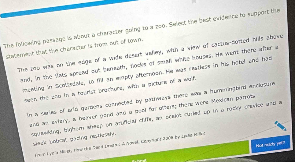 The following passage is about a character going to a zoo. Select the best evidence to support the
statement that the character is from out of town.
The zoo was on the edge of a wide desert valley, with a view of cactus-dotted hills above
and, in the flats spread out beneath, flocks of small white houses. He went there after a
meeting in Scottsdale, to fill an empty afternoon. He was restless in his hotel and had
seen the zoo in a tourist brochure, with a picture of a wolf.
In a series of arid gardens connected by pathways there was a hummingbird enclosure
and an aviary, a beaver pond and a pool for otters; there were Mexican parrots
squawking, bighorn sheep on artificial cliffs, an ocelot curled up in a rocky crevice and a
sleek bobcat pacing restlessly.
Not ready yet?
From Lydia Millet, How the Dead Dream: A Novel. Copyright 2008 by Lydia Millet
Submit