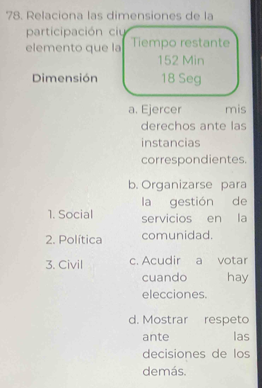 Relaciona las dimensiones de la 
participación ci 
elemento que la Tiempo restante 
152 Min 
Dimensión 18 Seg 
a. Ejercer mis 
derechos ante las 
instancias 
correspondientes. 
b. Organizarse para 
la gestión de 
1. Social servicios en la 
2. Política comunidad. 
3. Civil c. Acudir a votar 
cuando hay 
elecciones. 
d. Mostrar respeto 
ante las 
decisiones de los 
demás.