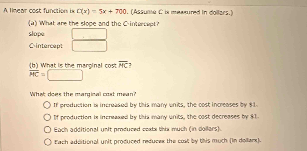 A linear cost function is C(x)=5x+700. (Assume C is measured in dollars.)
(a) What are the slope and the C -intercept?
slope
C-intercept
(b) What is the marginal cost overline MC ?
overline MC=
What does the marginal cost mean?
If production is increased by this many units, the cost increases by $1.
If production is increased by this many units, the cost decreases by $1.
Each additional unit produced costs this much (in dollars).
Each additional unit produced reduces the cost by this much (in dollars).