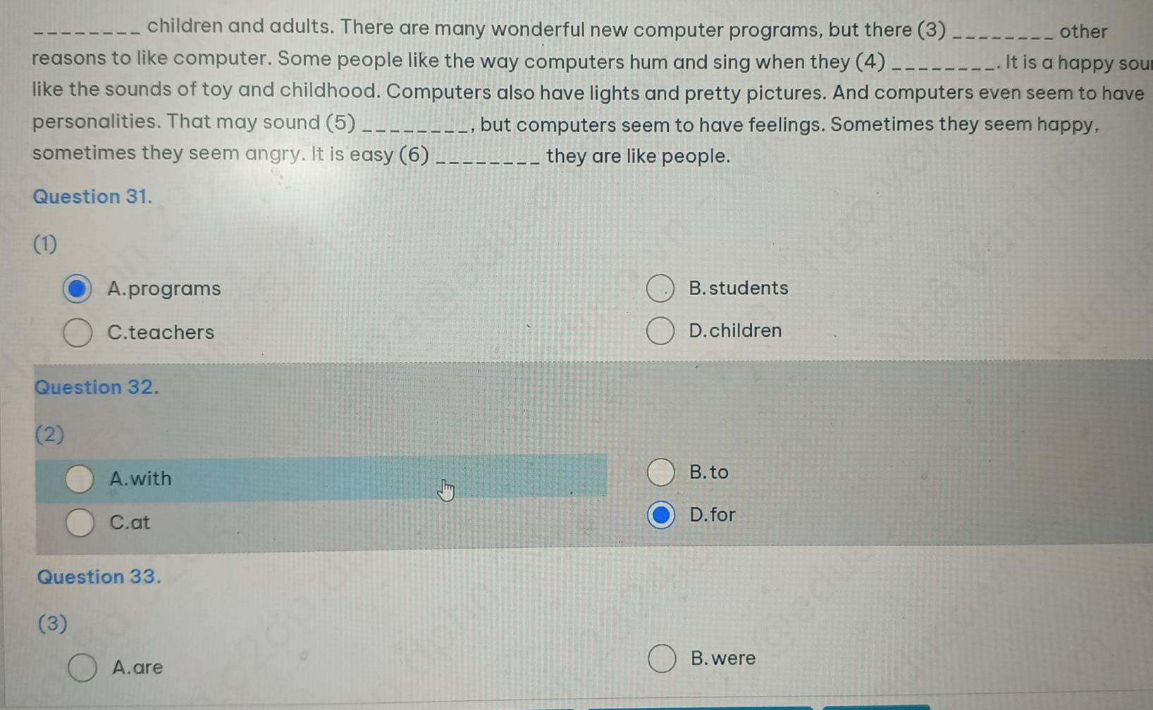 children and adults. There are many wonderful new computer programs, but there (3) _other
reasons to like computer. Some people like the way computers hum and sing when they (4) _. It is a happy sou
like the sounds of toy and childhood. Computers also have lights and pretty pictures. And computers even seem to have
personalities. That may sound (5)_ , but computers seem to have feelings. Sometimes they seem happy,
sometimes they seem angry. It is easy (6) _they are like people.
Question 31.
(1)
A.programs B. students
C.teachers D. children
Question 32.
(2)
A. with B. to
C.at
D.for
Question 33.
(3)
A. are
B. were