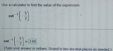 Use a calculator to find the value of the expression
cot^(-1)(- 5/2 )
cot^(-1)(- 5/2 )approx 2.68
(Type your answer in radians. Round to two decimal places as needed.)