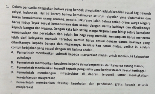 Dalam pancasila ditegaskan bahwa yang hendak diwujudkan adalah keadilan sosial bagi seluruh
rakyat Indonesia. Hai ini berarti bahwa kemakmuran seluruh rakyatlah yang diutamakan dan
bukan kemakmuran orang seorang semata. Ukuranya ialah bahwa setiap orang warga Negara
harus hidup layak sesuai kemanusiaan dan sesuai dengan darma baktinya dan diberikannya
kepada bangsa dan Negara. Dengan kata lain setlap warga Negara harus hidup setara kemajuan
kemanusiaan dan peradaban dan selain itu bagi yang memiliki kemampuan harus menerma
lebih dari kelayakan manusia tersebut namun harus sesuai dengan darma baktinya yang
diberikannya kepada bangsa dan Negaranya. Berdasarkan narasī dlatas, berikut ini adalah
contoh kebijakan yang sesuai dengan sila kelima adalah...
A. Pemerintah memberikan subsudi kepada masyarakat miskin untuk memenuhi kebutuhan
pokoknya
B. Pemerintah memberikan beasiswa kepada siswa berprestasi dari keluarga kurang mampu
C. Pemerintah memberikan insentif kepada pengusaha yang berinvestasi di daerah tertinggal
D. Pemerintah membangun infrastruktur di daerah terpencil untuk meningkatkan
kesejahteraan masyarakat
E. Pemerintah memberikan fasilitas kesehatan dan pendidīkan grätis kepada seluruh
masyarakat