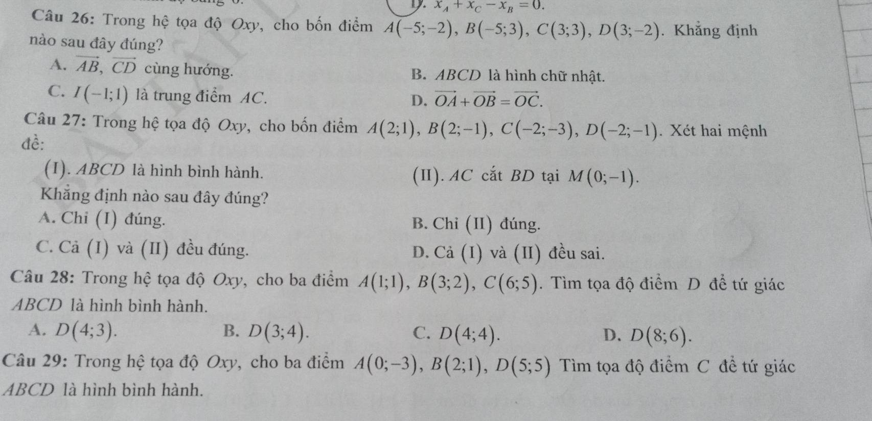 x_A+x_C-x_B=0. 
Câu 26: Trong hệ tọa độ Oxy, cho bốn điểm A(-5;-2), B(-5;3), C(3;3), D(3;-2). Khẳng định
nào sau đây đúng?
A. vector AB, vector CD cùng hướng. B. ABCD là hình chữ nhật.
C. I(-1;1) là trung điểm AC. vector OA+vector OB=vector OC. 
D.
Câu 27: Trong hệ tọa độ Oxy, cho bốn điểm A(2;1), B(2;-1), C(-2;-3), D(-2;-1). Xét hai mệnh
đề:
(I). ABCD là hình bình hành. M(0;-1). 
(II). AC cắt BD tại
Khẳng định nào sau đây đúng?
A. Chi (I) đúng. B. Chỉ (II) đúng.
C. Cả (I) và (II) đều đúng. D. Cả (I) và (II) đều sai.
Câu 28: Trong hệ tọa độ Oxy, cho ba điểm A(1;1), B(3;2), C(6;5). Tìm tọa độ điểm D để tứ giác
ABCD là hình bình hành.
A. D(4;3). B. D(3;4). C. D(4;4). D. D(8;6). 
Câu 29: Trong hệ tọa độ Oxy, cho ba điểm A(0;-3), B(2;1), D(5;5) Tìm tọa độ điểm C đề tứ giác
ABCD là hình bình hành.