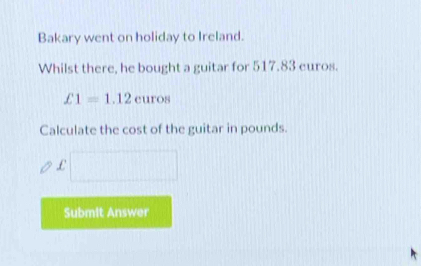 Bakary went on holiday to Ireland. 
Whilst there, he bought a guitar for 517.83 euros.
£1=1.12curos
Calculate the cost of the guitar in pounds.
£
Submit Answer